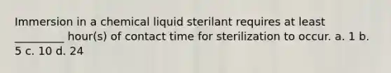 Immersion in a chemical liquid sterilant requires at least _________ hour(s) of contact time for sterilization to occur. a. 1 b. 5 c. 10 d. 24