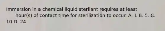 Immersion in a chemical liquid sterilant requires at least ____hour(s) of contact time for sterilization to occur. A. 1 B. 5. C. 10 D. 24