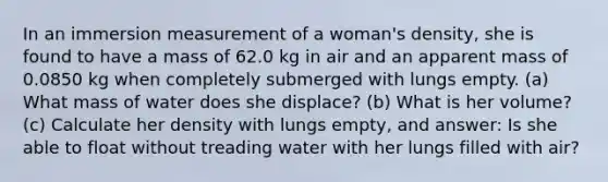 In an immersion measurement of a woman's density, she is found to have a mass of 62.0 kg in air and an apparent mass of 0.0850 kg when completely submerged with lungs empty. (a) What mass of water does she displace? (b) What is her volume? (c) Calculate her density with lungs empty, and answer: Is she able to float without treading water with her lungs filled with air?