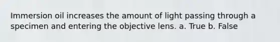 Immersion oil increases the amount of light passing through a specimen and entering the objective lens. a. True b. False