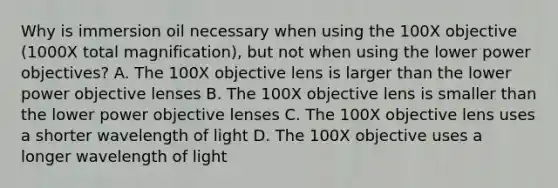 Why is immersion oil necessary when using the 100X objective (1000X total magnification), but not when using the lower power objectives? A. The 100X objective lens is larger than the lower power objective lenses B. The 100X objective lens is smaller than the lower power objective lenses C. The 100X objective lens uses a shorter wavelength of light D. The 100X objective uses a longer wavelength of light