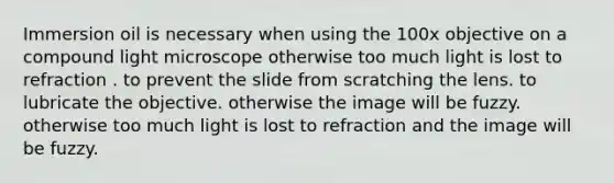 Immersion oil is necessary when using the 100x objective on a compound light microscope otherwise too much light is lost to refraction . to prevent the slide from scratching the lens. to lubricate the objective. otherwise the image will be fuzzy. otherwise too much light is lost to refraction and the image will be fuzzy.