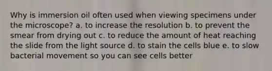 Why is immersion oil often used when viewing specimens under the microscope? a. to increase the resolution b. to prevent the smear from drying out c. to reduce the amount of heat reaching the slide from the light source d. to stain the cells blue e. to slow bacterial movement so you can see cells better