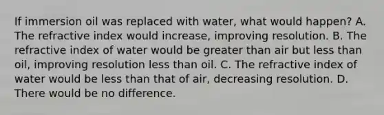 If immersion oil was replaced with water, what would happen? A. The refractive index would increase, improving resolution. B. The refractive index of water would be greater than air but less than oil, improving resolution less than oil. C. The refractive index of water would be less than that of air, decreasing resolution. D. There would be no difference.