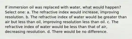 If immersion oil was replaced with water, what would happen? Select one: a. The refractive index would increase, improving resolution. b. The refractive index of water would be greater than air but less than oil, improving resolution less than oil. c. The refractive index of water would be less than that of air, decreasing resolution. d. There would be no difference.