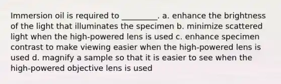 Immersion oil is required to _________. a. enhance the brightness of the light that illuminates the specimen b. minimize scattered light when the high-powered lens is used c. enhance specimen contrast to make viewing easier when the high-powered lens is used d. magnify a sample so that it is easier to see when the high-powered objective lens is used