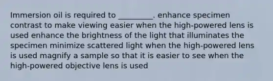 Immersion oil is required to _________. enhance specimen contrast to make viewing easier when the high-powered lens is used enhance the brightness of the light that illuminates the specimen minimize scattered light when the high-powered lens is used magnify a sample so that it is easier to see when the high-powered objective lens is used