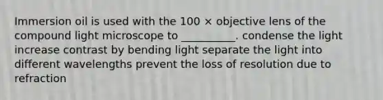 Immersion oil is used with the 100 × objective lens of the compound light microscope to __________. condense the light increase contrast by bending light separate the light into different wavelengths prevent the loss of resolution due to refraction