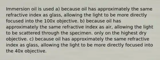 Immersion oil is used a) because oil has approximately the same refractive index as glass, allowing the light to be more directly focused into the 100x objective. b) because oil has approximately the same refractive index as air, allowing the light to be scattered through the specimen. only on the highest dry objective. c) because oil has approximately the same refractive index as glass, allowing the light to be more directly focused into the 40x objective.