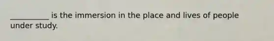 __________ is the immersion in the place and lives of people under study.