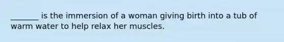 _______ is the immersion of a woman giving birth into a tub of warm water to help relax her muscles.