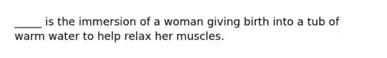 _____ is the immersion of a woman giving birth into a tub of warm water to help relax her muscles.