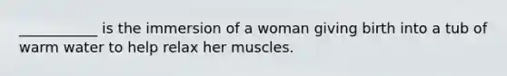 ___________ is the immersion of a woman giving birth into a tub of warm water to help relax her muscles.