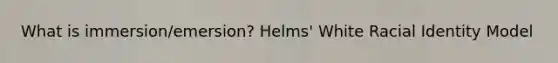 What is immersion/emersion? Helms' White Racial Identity Model