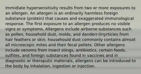 Immidiate hypersensitivity results from two or more exposures to an allergen. An allergen is an ordinarily harmless foreign substance (protein) that causes and exaggerated immunological response. The first exposure to an allergen produces no visible signs or symptoms. Allergens include airborne substances such as pollen, household dust, molds, and danderr-tinyrticles from hair feathers or skin. househould dust commonly contains almsot all microscopic mites and their fecal pellets. Other allergens include venoms from insect stings, antibiotics, certain foods, sulfites, and foreign substances found in vaccines and in diagnostic or theraputic materials, allergens can be introduced to the body by inhalation, ingestion or injection.