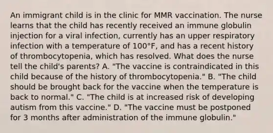 An immigrant child is in the clinic for MMR vaccination. The nurse learns that the child has recently received an immune globulin injection for a viral infection, currently has an upper respiratory infection with a temperature of 100°F, and has a recent history of thrombocytopenia, which has resolved. What does the nurse tell the child's parents? A. "The vaccine is contraindicated in this child because of the history of thrombocytopenia." B. "The child should be brought back for the vaccine when the temperature is back to normal." C. "The child is at increased risk of developing autism from this vaccine." D. "The vaccine must be postponed for 3 months after administration of the immune globulin."