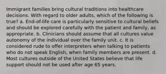 Immigrant families bring cultural traditions into healthcare decisions. With regard to older adults, which of the following is true? a. End-of-life care is particularly sensitive to cultural beliefs and should be explored carefully with the patient and family, as appropriate. b. Clinicians should assume that all cultures value autonomy of the individual over the family unit. c. It is considered rude to offer interpreters when talking to patients who do not speak English, when family members are present. d. Most cultures outside of the United States believe that life support should not be used after age 65 years.