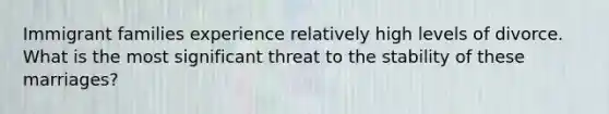 Immigrant families experience relatively high levels of divorce. What is the most significant threat to the stability of these marriages?