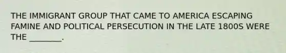 THE IMMIGRANT GROUP THAT CAME TO AMERICA ESCAPING FAMINE AND POLITICAL PERSECUTION IN THE LATE 1800S WERE THE ________.