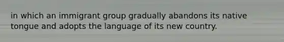 in which an immigrant group gradually abandons its native tongue and adopts the language of its new country.