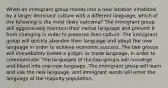 When an immigrant group moves into a new location inhabited by a larger dominant culture with a different language, which of the following is the most likely outcome? The immigrant group will aggressively maintain their native language and prevent it from changing in order to preserve their culture. The immigrant group will quickly abandon their language and adopt the new language in order to achieve economic success. The two groups will immediately create a pidgin, or trade language, in order to communicate. The languages of the two groups will converge and blend into one new language. The immigrant group will learn and use the new language, and immigrant words will enter the language of the majority population.