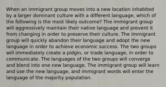 When an immigrant group moves into a new location inhabited by a larger dominant culture with a different language, which of the following is the most likely outcome? The immigrant group will aggressively maintain their native language and prevent it from changing in order to preserve their culture. The immigrant group will quickly abandon their language and adopt the new language in order to achieve economic success. The two groups will immediately create a pidgin, or trade language, in order to communicate. The languages of the two groups will converge and blend into one new language. The immigrant group will learn and use the new language, and immigrant words will enter the language of the majority population.