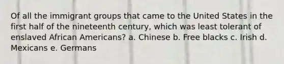 Of all the immigrant groups that came to the United States in the first half of the nineteenth century, which was least tolerant of enslaved African Americans? a. Chinese b. Free blacks c. Irish d. Mexicans e. Germans