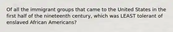 Of all the immigrant groups that came to the United States in the first half of the nineteenth century, which was LEAST tolerant of enslaved African Americans?