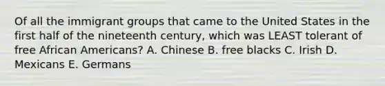 Of all the immigrant groups that came to the United States in the first half of the nineteenth century, which was LEAST tolerant of free African Americans? A. Chinese B. free blacks C. Irish D. Mexicans E. Germans