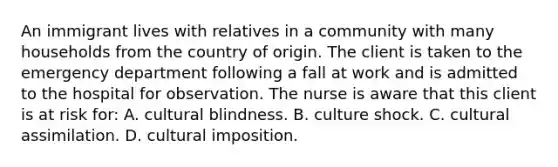 An immigrant lives with relatives in a community with many households from the country of origin. The client is taken to the emergency department following a fall at work and is admitted to the hospital for observation. The nurse is aware that this client is at risk for: A. cultural blindness. B. culture shock. C. cultural assimilation. D. cultural imposition.