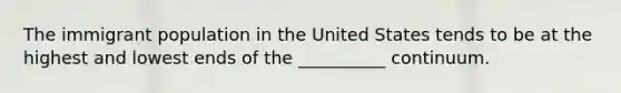 The immigrant population in the United States tends to be at the highest and lowest ends of the __________ continuum.