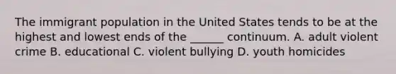 The immigrant population in the United States tends to be at the highest and lowest ends of the ______ continuum. A. adult violent crime B. educational C. violent bullying D. youth homicides