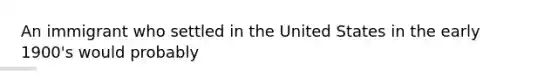 An immigrant who settled in the United States in the early 1900's would probably