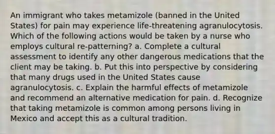 An immigrant who takes metamizole (banned in the United States) for pain may experience life-threatening agranulocytosis. Which of the following actions would be taken by a nurse who employs cultural re-patterning? a. Complete a cultural assessment to identify any other dangerous medications that the client may be taking. b. Put this into perspective by considering that many drugs used in the United States cause agranulocytosis. c. Explain the harmful effects of metamizole and recommend an alternative medication for pain. d. Recognize that taking metamizole is common among persons living in Mexico and accept this as a cultural tradition.