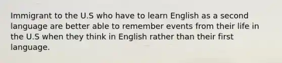 Immigrant to the U.S who have to learn English as a second language are better able to remember events from their life in the U.S when they think in English rather than their first language.