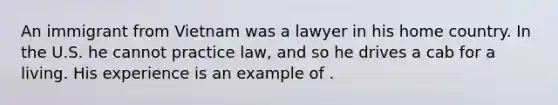 An immigrant from Vietnam was a lawyer in his home country. In the U.S. he cannot practice law, and so he drives a cab for a living. His experience is an example of .