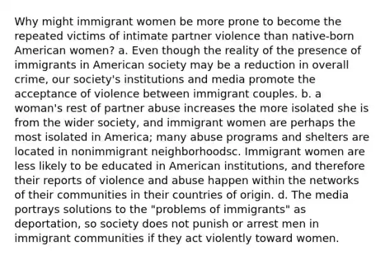 Why might immigrant women be more prone to become the repeated victims of intimate partner violence than native-born American women? a. Even though the reality of the presence of immigrants in American society may be a reduction in overall crime, our society's institutions and media promote the acceptance of violence between immigrant couples. b. a woman's rest of partner abuse increases the more isolated she is from the wider society, and immigrant women are perhaps the most isolated in America; many abuse programs and shelters are located in nonimmigrant neighborhoodsc. Immigrant women are less likely to be educated in American institutions, and therefore their reports of violence and abuse happen within the networks of their communities in their countries of origin. d. The media portrays solutions to the "problems of immigrants" as deportation, so society does not punish or arrest men in immigrant communities if they act violently toward women.