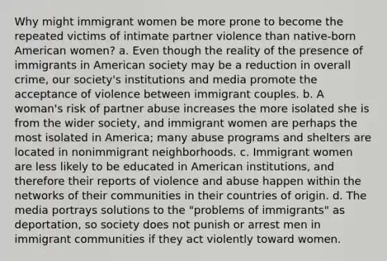 Why might immigrant women be more prone to become the repeated victims of intimate partner violence than native-born American women? a. Even though the reality of the presence of immigrants in American society may be a reduction in overall crime, our society's institutions and media promote the acceptance of violence between immigrant couples. b. A woman's risk of partner abuse increases the more isolated she is from the wider society, and immigrant women are perhaps the most isolated in America; many abuse programs and shelters are located in nonimmigrant neighborhoods. c. Immigrant women are less likely to be educated in American institutions, and therefore their reports of violence and abuse happen within the networks of their communities in their countries of origin. d. The media portrays solutions to the "problems of immigrants" as deportation, so society does not punish or arrest men in immigrant communities if they act violently toward women.