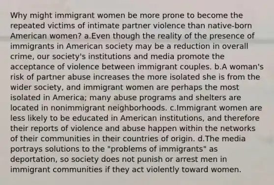 Why might immigrant women be more prone to become the repeated victims of intimate partner violence than native-born American women? a.Even though the reality of the presence of immigrants in American society may be a reduction in overall crime, our society's institutions and media promote the acceptance of violence between immigrant couples. b.A woman's risk of partner abuse increases the more isolated she is from the wider society, and immigrant women are perhaps the most isolated in America; many abuse programs and shelters are located in nonimmigrant neighborhoods. c.Immigrant women are less likely to be educated in American institutions, and therefore their reports of violence and abuse happen within the networks of their communities in their countries of origin. d.The media portrays solutions to the "problems of immigrants" as deportation, so society does not punish or arrest men in immigrant communities if they act violently toward women.