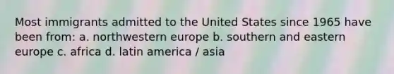 Most immigrants admitted to the United States since 1965 have been from: a. northwestern europe b. southern and eastern europe c. africa d. latin america / asia