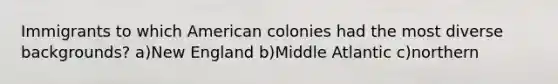 Immigrants to which American colonies had the most diverse backgrounds? a)New England b)Middle Atlantic c)northern