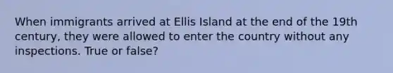 When immigrants arrived at Ellis Island at the end of the 19th century, they were allowed to enter the country without any inspections. True or false?