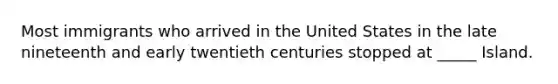 Most immigrants who arrived in the United States in the late nineteenth and early twentieth centuries stopped at _____ Island.