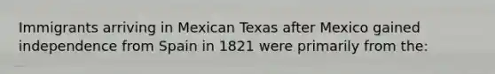 Immigrants arriving in Mexican Texas after Mexico gained independence from Spain in 1821 were primarily from the: