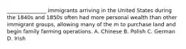 _______________ immigrants arriving in the United States during the 1840s and 1850s often had more personal wealth than other immigrant groups, allowing many of the m to purchase land and begin family farming operations. A. Chinese B. Polish C. German D. Irish