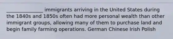 _______________ immigrants arriving in the United States during the 1840s and 1850s often had more personal wealth than other immigrant groups, allowing many of them to purchase land and begin family farming operations. German Chinese Irish Polish