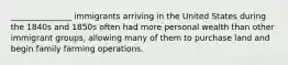 _______________ immigrants arriving in the United States during the 1840s and 1850s often had more personal wealth than other immigrant groups, allowing many of them to purchase land and begin family farming operations.