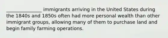 _______________ immigrants arriving in the United States during the 1840s and 1850s often had more personal wealth than other immigrant groups, allowing many of them to purchase land and begin family farming operations.