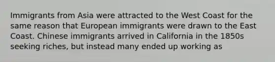 Immigrants from Asia were attracted to the West Coast for the same reason that European immigrants were drawn to the East Coast. Chinese immigrants arrived in California in the 1850s seeking riches, but instead many ended up working as