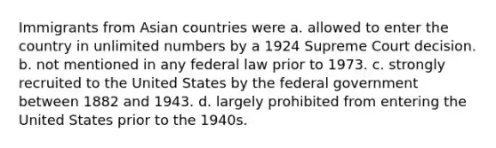 Immigrants from Asian countries were a. allowed to enter the country in unlimited numbers by a 1924 Supreme Court decision. b. not mentioned in any federal law prior to 1973. c. strongly recruited to the United States by the federal government between 1882 and 1943. d. largely prohibited from entering the United States prior to the 1940s.